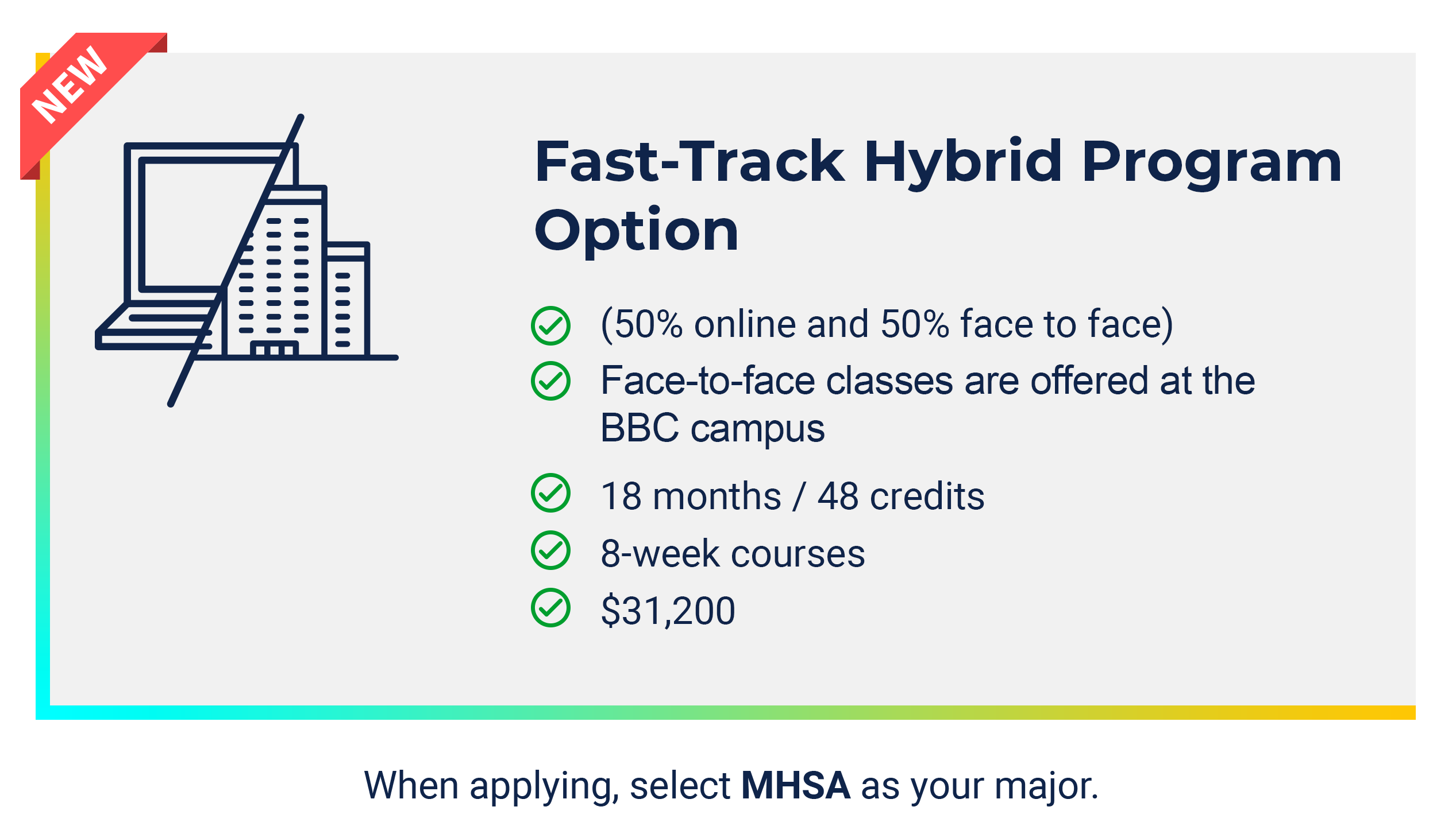 Fast Track Hybrid Program Option: - 50% online and 50% face to face - Face to face classes will be split between the MMC and the BBC cam[uses - 18 months/48 credits - 8 week courses - $31,200. When applying, select MHSA as your major.