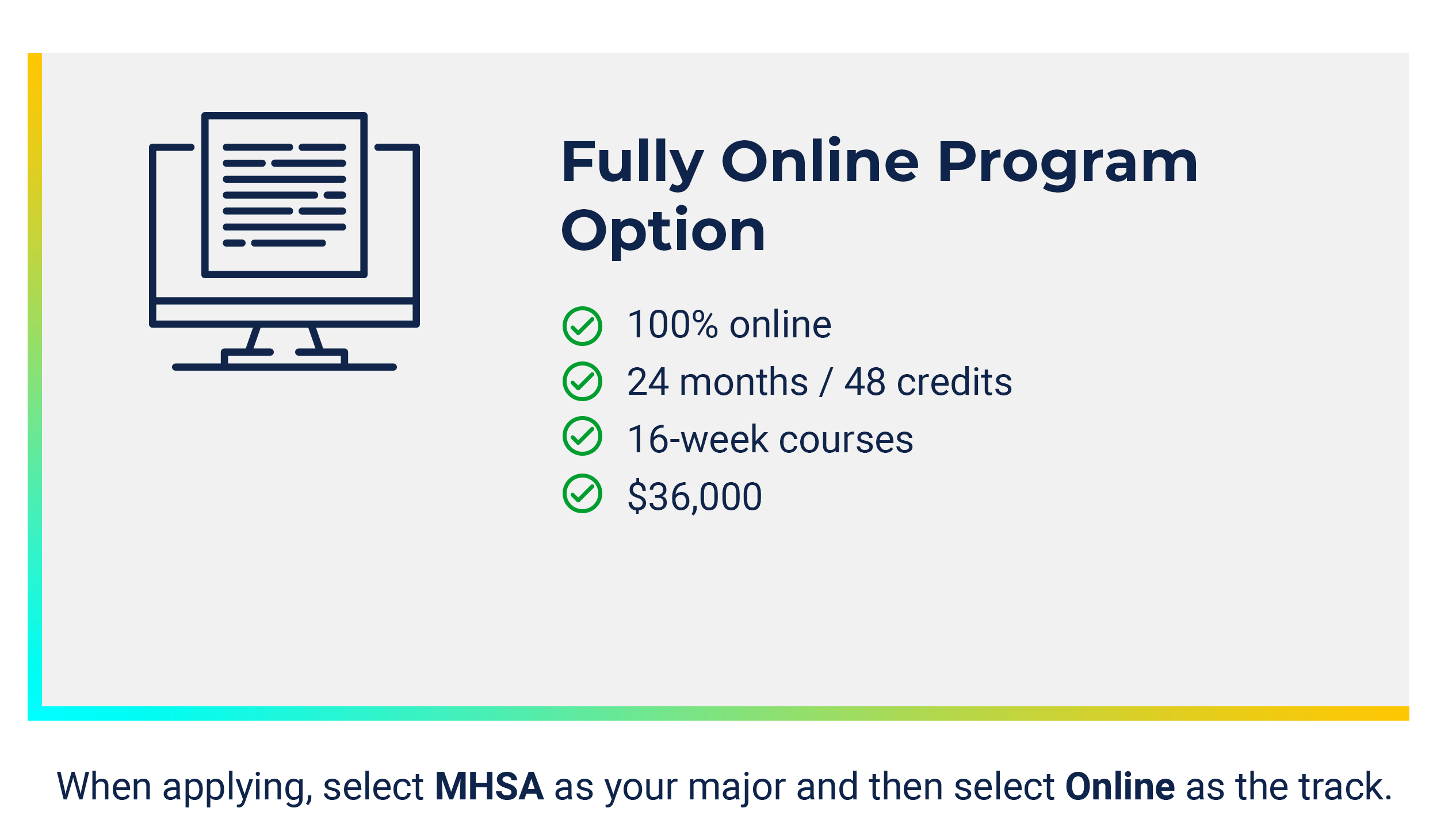 Fully Online MHSA Option: - 100% Online - 24 months/48 credits - 16 week courses - $36,000. When applying, select MHSA as your major and then select Online as the track.
