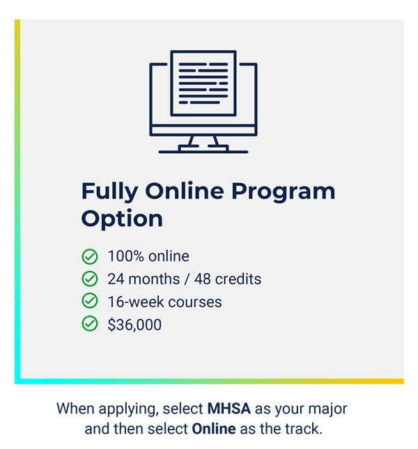 Fully Online MHSA Option: - 100% Online - 24 months/48 credits - 16 week courses - $36,000. When applying, select MHSA as your major and then select Online as the track.