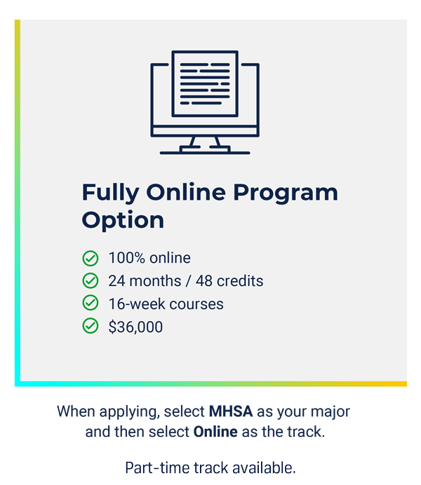 Fully Online MHSA Option: - 100% Online - 24 months/48 credits - 16 week courses - $36,000. When applying, select MHSA as your major and then select Online as the track.